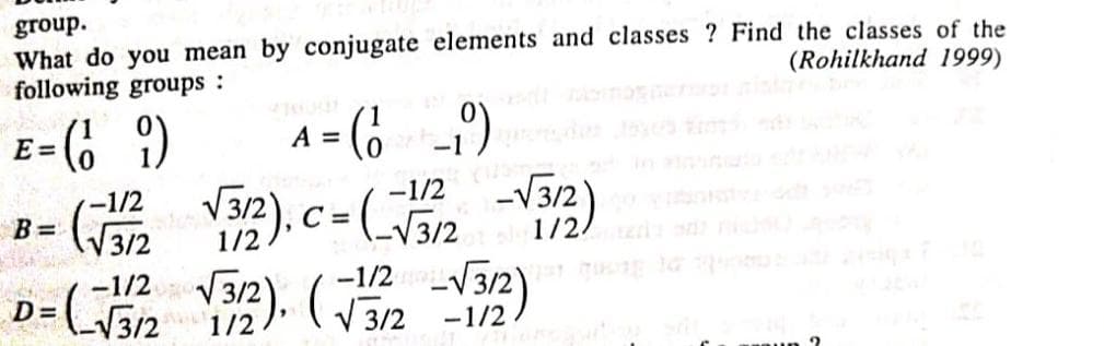 group.
What do you mean by conjugate elements and classes? Find the classes of the
following groups :
(Rohilkhand 1999)
E
A = (₁₁)
9)
0 -1
E = (19)
B = √3/2
(-1/2
-1/2 -√
√3/2), C =(√3/2
C=
2o11/2/s sa nis
D = √ √3/2
-1/2 √3/2). (√3/12--1/2)
2
2