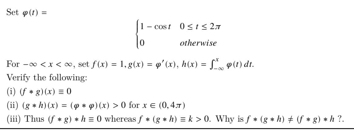 Set p(t) =
COS t 0≤t≤2
To
0
otherwise
For -∞ < x < ∞, set f(x) = 1, g(x) = q'(x), h(x) = f* (t) dt.
Verify the following:
(i) (f* g)(x) = 0
(ii) (g * h) (x) = (y * y) (x) > 0 for x = (0,4)
(iii) Thus (f* g) * h = 0 whereas f * (g * h) = k > 0. Why is f* (g * h) ‡ (f * g) * h ?.