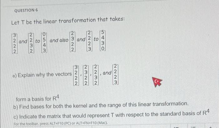 QUESTION 6
Let T be the linear transformation that takes:
2 and
5 and also
3 and
2
a) Explain why the vectors
form a basis for R4
b) Find bases for both the kernel and the range of this linear transformation.
c) Indicate the matrix that would represent T with respect to the standard basis of R4
For the toolbar, press ALT+F10 (PC) or ALT+FN+F10 (Mac).
3222
2322
2232
2223
3 2, and