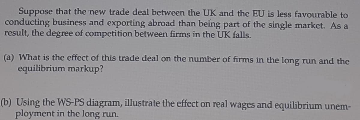 Suppose that the new trade deal between the UK and the EU is less favourable to
conducting business and exporting abroad than being part of the single market. As a
result, the degree of competition between firms in the UK falls.
(a) What is the effect of this trade deal on the number of firms in the long run and the
equilibrium markup?
(b) Using the WS-PS diagram, illustrate the effect on real wages and equilibrium unem-
ployment in the long run.

