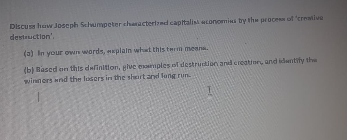 Discuss how Joseph Schumpeter characterized capitalist economies by the process of 'creative
destruction'.
(a) In your own words, explain what this term means.
(b) Based on this definition, give examples of destruction and creation, and identify the
winners and the losers in the short and long run.
