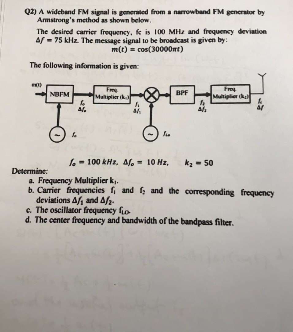 Q2) A wideband FM signal is generated from a narrowband FM generator by
Armstrong's method as shown below.
The desired carrier frequency, fc is 100 MHz and frequency deviation
Af = 75 kHz. The message signal to be broadcast is given by:
m(t) = cos(30000nt)
%3D
The following information is given:
m(t)
Freq.
Multiplier (k)
fo
Freq
Multiplier (k2)
NBFM
BPF
fo
fo = 100 kHz, afo = 10 Hz,
kz = 50
%3D
%3D
Determine:
a. Frequency Multiplier k).
b. Carrier frequencies fi and f and the corresponding frequency
deviations Af, and Af2.
c. The oscillator frequency fLo-
d. The center frequency and bandwidth of the bandpass filter.
