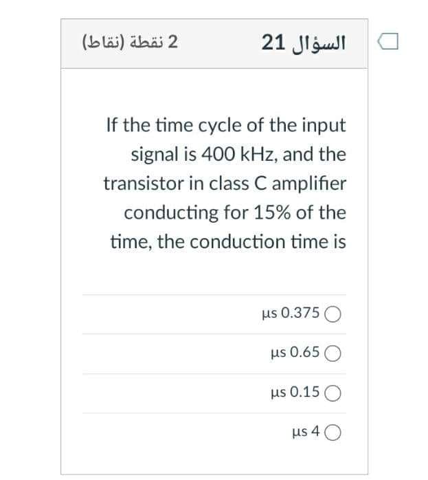 2 نقطة )نقاط(
السؤال 21
If the time cycle of the input
signal is 400 kHz, and the
transistor in class C amplifier
conducting for 15% of the
time, the conduction time is
us 0.375 O
us 0.65 O
us 0.15 O
us 4 O
