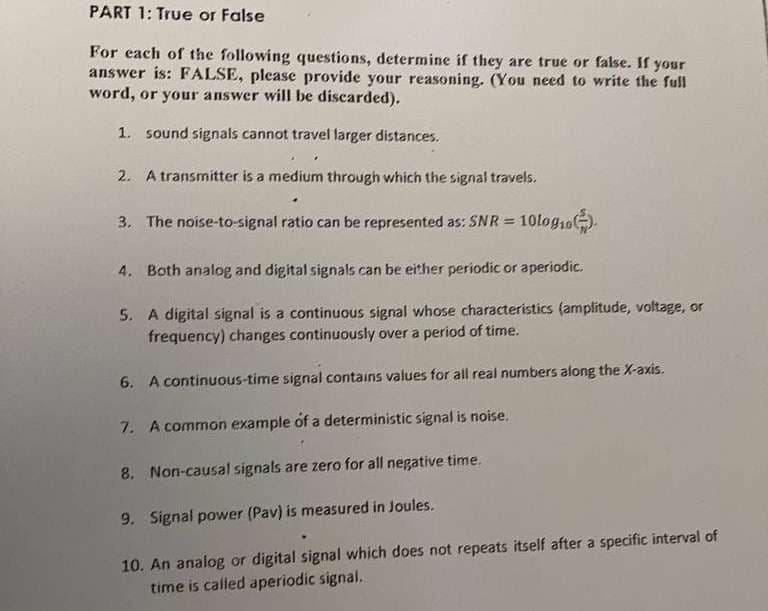 PART 1: True or False
For each of the following questions, determine if they are true or false. If your
answer is: FALSE, please provide your reasoning. (You need to write the full
word, or your answer will be discarded).
1. sound signals cannot travel larger distances.
2. A transmitter is a medium through which the signal travels.
3. The noise-to-signal ratio can be represented as: SNR =
10log1o)
4. Both analog and digital signals can be either periodic or aperiodic.
5. A digital signal is a continuous signal whose characteristics (amplitude, voltage, or
frequency) changes continuously over a period of time.
6. A continuous-time signal contains values for all real numbers along the X-axis.
7. A common example of a deterministic signal is noise.
8. Non-causal signals are zero for all negative time.
9. Signal power (Pav) is measured in Joules.
10. An analog or digital signal which does not repeats itself after a specific interval of
time is called aperiodic signal.
