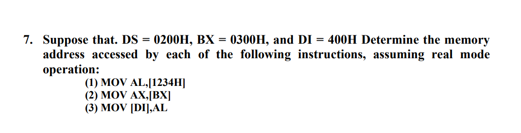 7. Suppose that. DS
address accessed by each of the following instructions, assuming real mode
operation:
0200H, BX = 0300H, and DI = 400H Determine the memory
(1) MOV AL,[1234H]
(2) MOV AX,[BX]
(3) MOV [DI],AL
