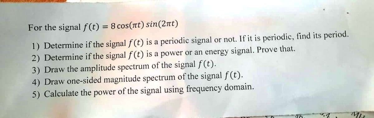 For the signal f(t) = 8 cos(nt) sin(2nt)
%3D
1) Determine if the signal f (t) is a periodic signal or not. If it is periodic, find its period.
2) Determine if the signal f (t) is a power or an energy signal. Prove that.
3) Draw the amplitude spectrum of the signal f(t).
4) Draw one-sided magnitude spectrum of the signal f(t).
5) Calculate the power of the signal using frequency domain.
