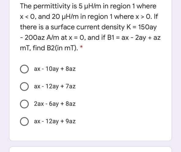 The permittivity is 5 pH/m in region 1 where
x < 0, and 20 µuH/m in region 1 where x > 0. If
there is a surface current density K = 15Oay
%3D
- 200az A/m at x = 0, and if B1 = ax - 2ay + az
%3D
mT, find B2(in mT).
O ax - 10ay + 8az
ax - 12ay + 7az
2ax - 6ay + 8az
O ax - 12ay + 9az
