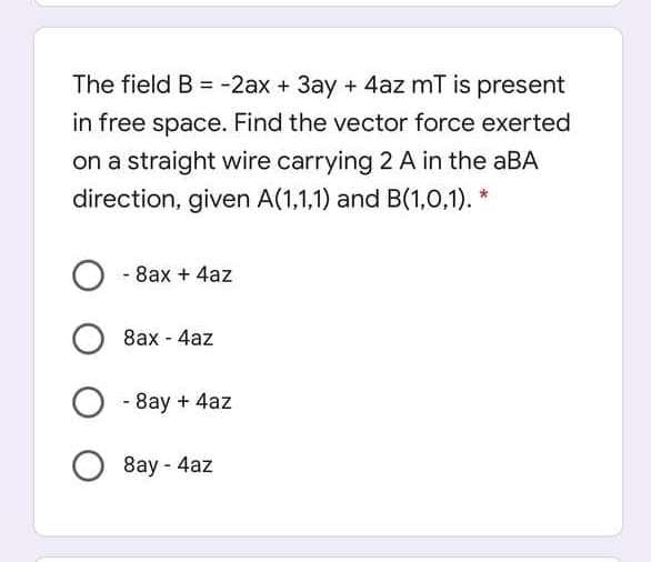 The field B = -2ax + 3ay + 4az mT is present
%3D
in free space. Find the vector force exerted
on a straight wire carrying 2 A in the aBA
direction, given A(1,1,1) and B(1,0,1).
- 8ax + 4az
8ax - 4az
- 8ay + 4az
8ay - 4az
