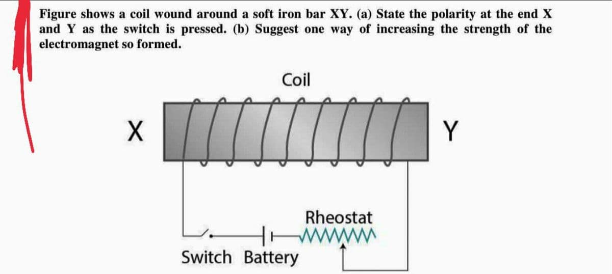 Figure shows a coil wound around a soft iron bar XY. (a) State the polarity at the end X
and Y as the switch is pressed. (b) Suggest one way of increasing the strength of the
electromagnet so formed.
Coil
X
Y
Switch Battery
Rheostat