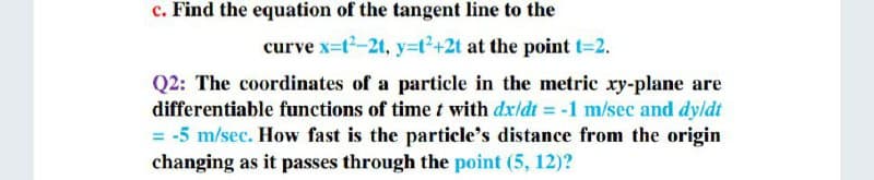 c. Find the equation of the tangent line to the
curve x-t2-2t, y3t2+2t at the point t=2.
Q2: The coordinates of a particle in the metric xy-plane are
differentiable fumctions of time t with dxldt = -1 m/sec and dyldt
= -5 m/sec. How fast is the particle's distance from the origin
changing as it passes through the point (5, 12)?
