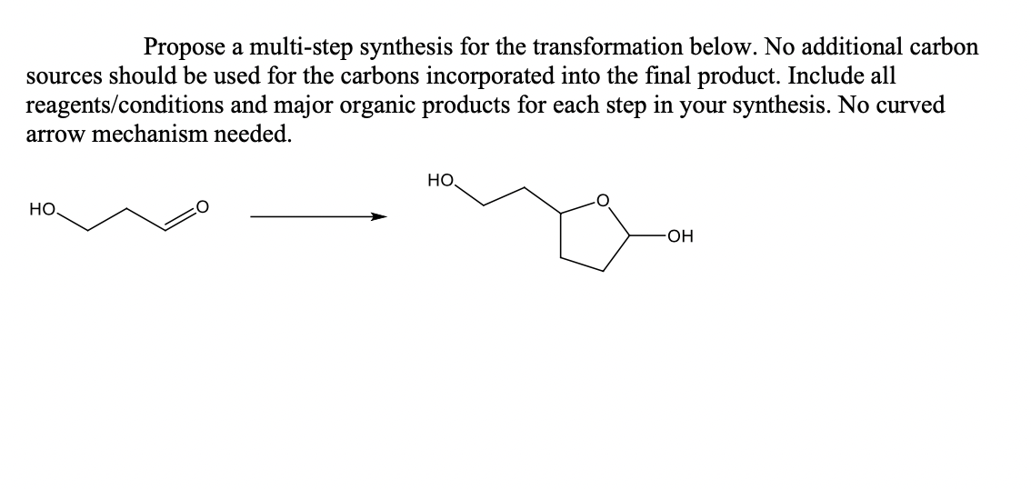 Propose a multi-step synthesis for the transformation below. No additional carbon
sources should be used for the carbons incorporated into the final product. Include all
reagents/conditions and major organic products for each step in your synthesis. No curved
arrow mechanism needed.
НО.
HO
O
-OH