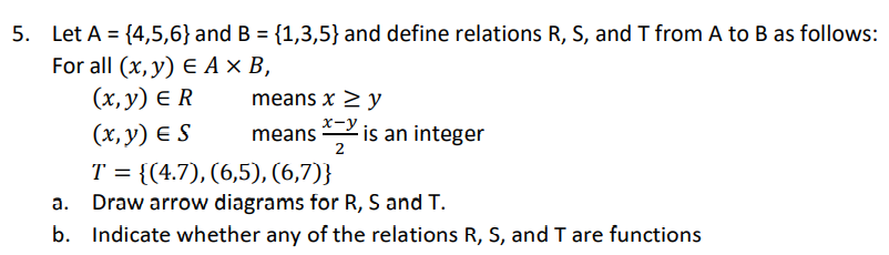 5. Let A = {4,5,6} and B = {1,3,5} and define relations R, S, and T from A to B as follows:
For all (x, у) € Ах в,
(х, у) € R
means x > y
(x, y) E S
means
2
x-Y is an integer
T = {(4.7), (6,5), (6,7)}
Draw arrow diagrams for R, S and T.
b. Indicate whether any of the relations R, S, and I are functions
