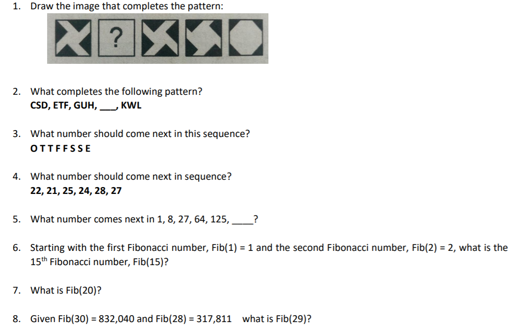 1. Draw the image that completes the pattern:
?
2. What completes the following pattern?
CSD, ETF, GUH,
KWL
3. What number should come next in this sequence?
OTTFFSSE
4. What number should come next in sequence?
22, 21, 25, 24, 28, 27
5. What number comes next in 1, 8, 27, 64, 125,
6. Starting with the first Fibonacci number, Fib(1) = 1 and the second Fibonacci number, Fib(2) = 2, what is the
15th Fibonacci number, Fib(15)?
7. What is Fib(20)?
8. Given Fib(30) = 832,040 and Fib(28) = 317,811
what is Fib(29)?
