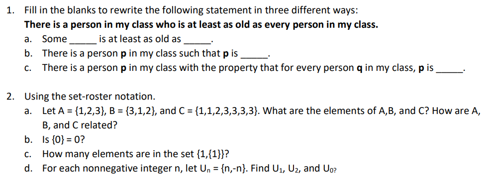 1. Fill in the blanks to rewrite the following statement in three different ways:
There is a person in my class who is at least as old as every person in my class.
is at least as old as
b. There is a person p in my class such that p is
а.
Some
С.
There is a person p in my class with the property that for every person q in my class, p is
2. Using the set-roster notation.
a. Let A = {1,2,3}, B = {3,1,2}, and C = {1,1,2,3,3,3,3}. What are the elements of A,B, and C? How are A,
B, and C related?
b. Is {0} = 0?
C.
How many elements are in the set {1,{1}}?
d. For each nonnegative integer n, let Un = {n,-n}. Find U1, U2, and Uo?
