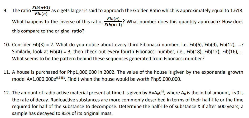 Fib(n+1)
9. The ratio
as n gets larger is said to approach the Golden Ratio which is approximately equal to 1.618.
Fib(n)
Fib(n)
What happens to the inverse of this ratio,
-? What number does this quantity approach? How does
Fib(n+1)
this compare to the original ratio?
10. Consider Fib(3) = 2. What do you notice about every third Fibonacci number, i.e. Fib(6), Fib(9), Fib(12), ...?
Similarly, look at Fib(4) = 3, then check out every fourth Fibonacci number, i.e., Fib(18), Fib(12), Fib(16), ..
What seems to be the pattern behind these sequences generated from Fibonacci number?
11. A house is purchased for Php1,000,000 in 2002. The value of the house is given by the exponential growth
model A=1,000,000e0.645t. Find t when the house would be worth Php5,000,000.
12. The amount of radio active material present at time t is given by A=Aoekt, where Ao is the initial amount, k<0 is
the rate of decay. Radioactive substances are more commonly described in terms of their half-life or the time
required for half of the substance to decompose. Determine the half-life of substance X if after 600 years, a
sample has decayed to 85% of its original mass.
