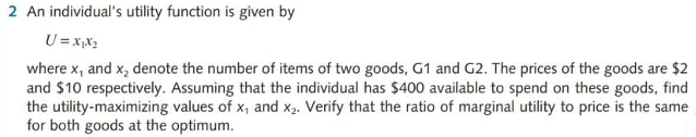 2 An individual's utility function is given by
U = x,x2
where x, and x, denote the number of items of two goods, G1 and G2. The prices of the goods are $2
and $10 respectively. Assuming that the individual has $400 available to spend on these goods, find
the utility-maximizing values of x, and X2. Verify that the ratio of marginal utility to price is the same
for both goods at the optimum.
