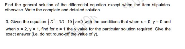 Find the general solution of the differential equation except when the item stipulates
otherwise. Write the complete and detailed solution
3. Given the equation [D² +3D-10]y=0 with the conditions that when x = 0, y = 0 and
when x = 2, y = 1, find for x = 1 the y value for the particular solution required. Give the
exact answer (i.e. do not round-off the value of y).
