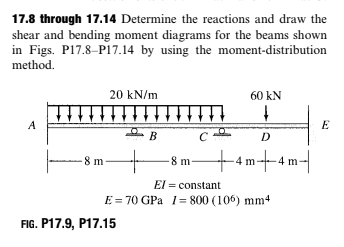 17.8 through 17.14 Determine the reactions and draw the
shear and bending moment diagrams for the beams shown
in Figs. P17.8-P17.14 by using the moment-distribution
method.
20 kN/m
60 kN
A
E
B
D
+4m+-4 m-
8m
8 m-
El = constant
E = 70 GPa 1= 800 (106) mm4
FIG. P17.9, P17.15
