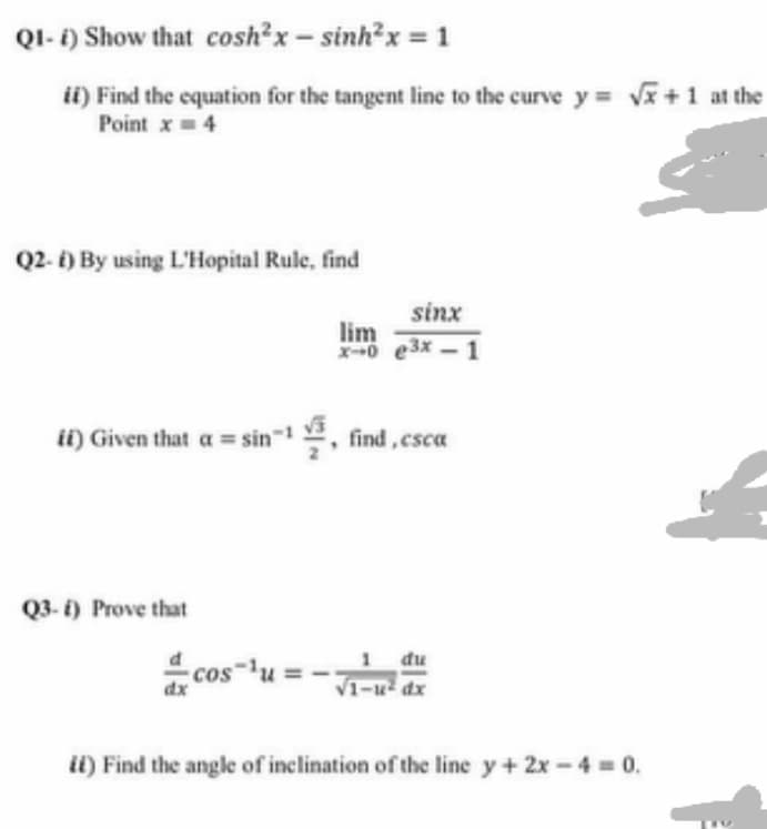 QI- 1) Show that cosh²x- sinh?x = 1
ii) Find the equation for the tangent line to the curve y v+1 at the
Point x= 4
Q2- i) By using L'Hopital Rule, find
sinx
lim
X-0 e3x - 1
ii) Given that a = sin, find,csca
Q3- i) Prove that
1 du
cos-lu
dx
V1-u dx
ii) Find the angle of inclination of the line y+ 2x - 4 0.
