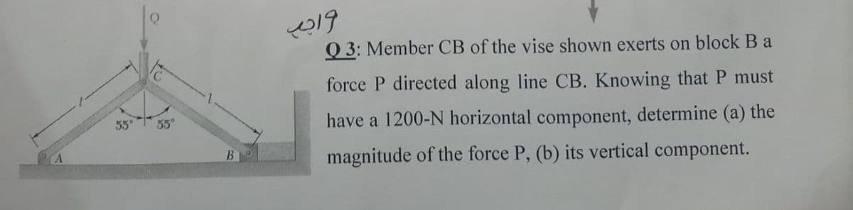 Q 3: Member CB of the vise shown exerts on block B a
force P directed along line CB. Knowing that P must
55°
have a 1200-N horizontal component, determine (a) the
55°
B
magnitude of the force P, (b) its vertical component.
