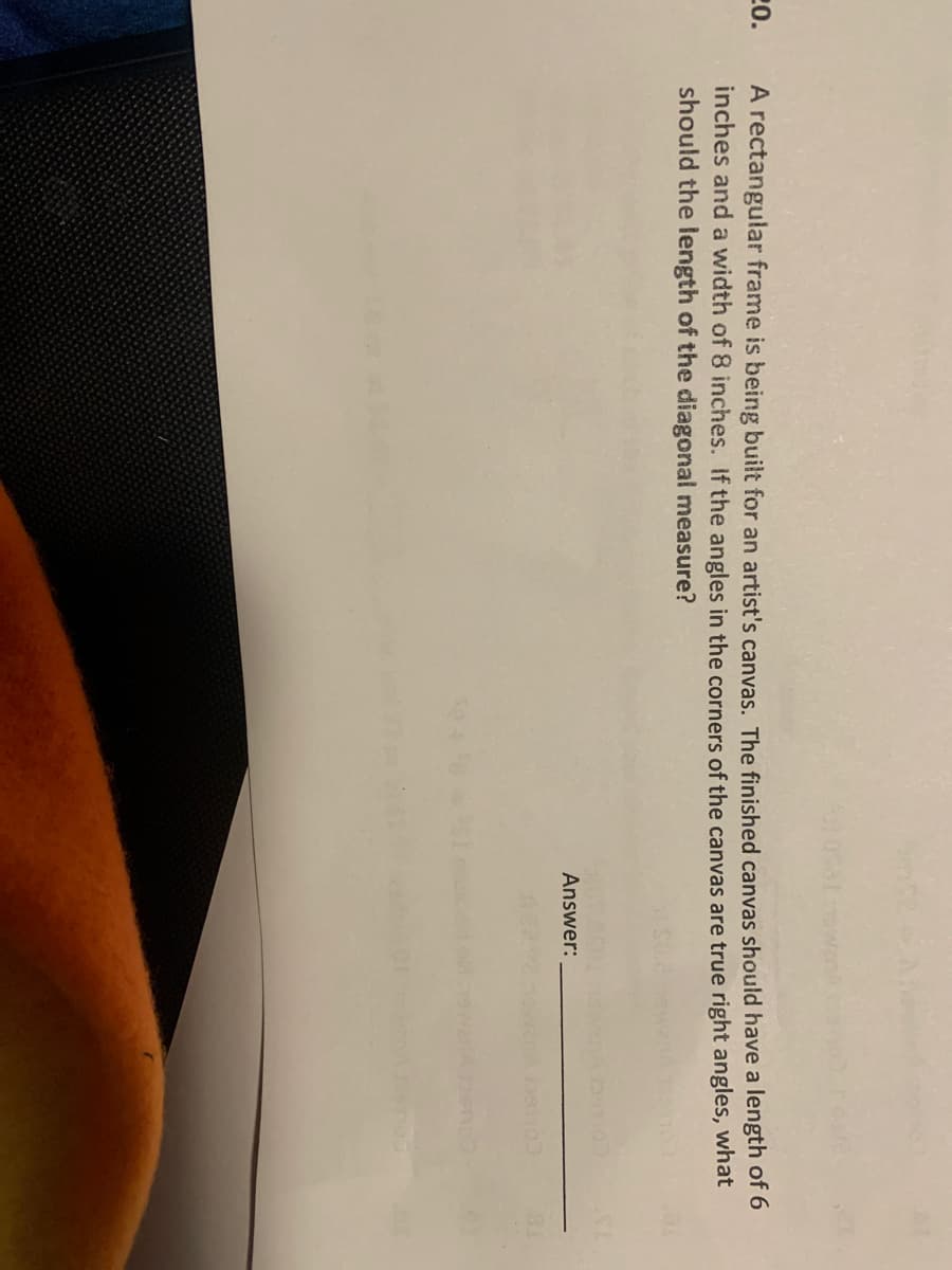 20.
A rectangular frame is being built for an artist's canvas. The finished canvas should have a length of 6
inches and a width of 8 inches. If the angles in the corners of the canvas are true right angles, what
should the length of the diagonal measure?
Answer:
