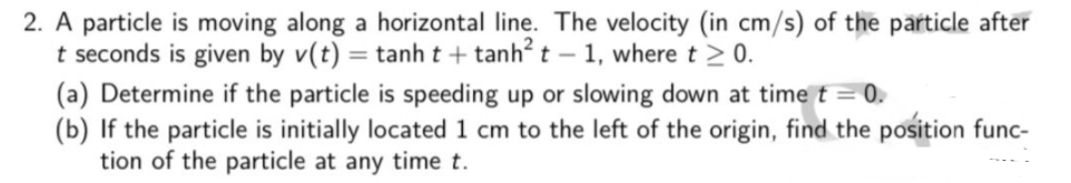 2. A particle is moving along a horizontal line. The velocity (in cm/s) of the particle after
t seconds is given by v(t) = tanh t + tanh? t – 1, where t >0.
(a) Determine if the particle is speeding up or slowing down at time t = 0.
(b) If the particle is initially located 1 cm to the left of the origin, find the position func-
tion of the particle at any time t.
