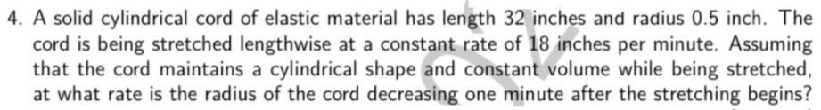 4. A solid cylindrical cord of elastic material has length 32 inches and radius 0.5 inch. The
cord is being stretched lengthwise at a constant rate of 18 inches per minute. Assuming
that the cord maintains a cylindrical shape and constant volume while being stretched,
at what rate is the radius of the cord decreasing one minute after the stretching begins?
