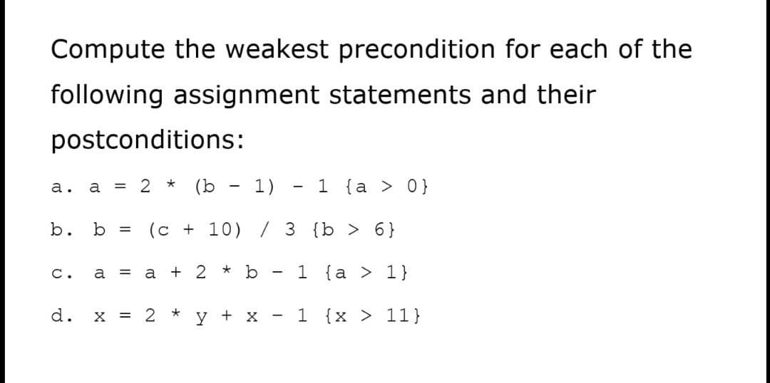 Compute the weakest precondition for each of the
following assignment statements and their
postconditions:
a = 2 * (b - 1)
1 {a > 0}
а.
b.
b =
(c + 10) / 3 {b > 6}
a = a + 2 * b
1 {a > 1}
C.
d.
X = 2 *
y + x
- 1 {x > 11}
