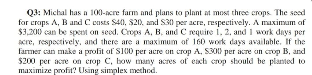 Q3: Michal has a 100-acre farm and plans to plant at most three crops. The seed
for crops A, B and C costs $40, $20, and $30 per acre, respectively. A maximum of
$3,200 can be spent on seed. Crops A, B, and C require 1, 2, and 1 work days per
acre, respectively, and there are a maximum of 160 work days available. If the
farmer can make a profit of $100 per acre on crop A, $300 per acre on crop B, and
$200 per acre on crop C, how many acres of each crop should be planted to
maximize profit? Using simplex method.