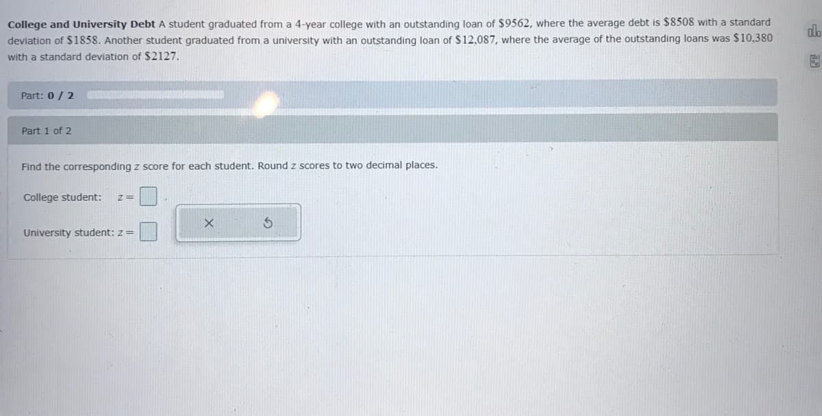 College and University Debt A student graduated from a 4-year college with an outstanding loan of $9562, where the average debt is $8508 with a standard
deviation of $1858. Another student graduated from a university with an outstanding loan of $12,087, where the average of the outstanding loans was $10,380
do
with a standard deviation of $2127.
Part: 0/ 2
Part 1 of 2
Find the corresponding z score for each student. Round z scores to two decimal places.
College student:
University student: z =
