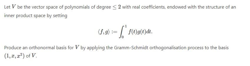 Let V be the vector space of polynomials of degree < 2 with real coefficients, endowed with the structure of an
inner product space by setting
(f,9) :=
| f(t)g(t)dt.
Produce an orthonormal basis for V by applying the Gramm-Schmidt orthogonalisation process to the basis
(1, x, x?) of V.
