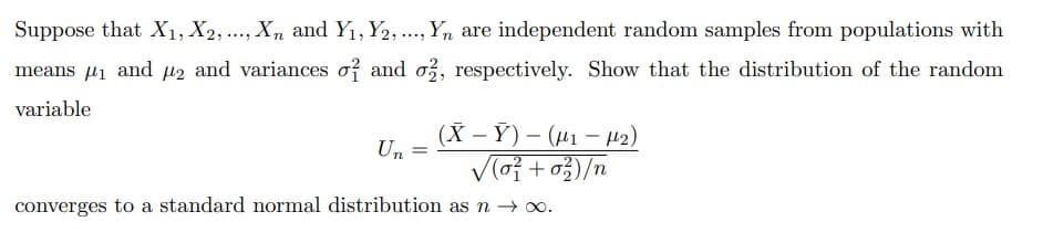 Suppose that X1, X2, ..., Xn and Y1, Y2,., Yn are independent random samples from populations with
means µ1 and M2 and variances of and o, respectively. Show that the distribution of the random
variable
(X – Ỹ) – (41 – 2)
Un
V(o +o3)/n
converges to a standard normal distribution as n → o.
