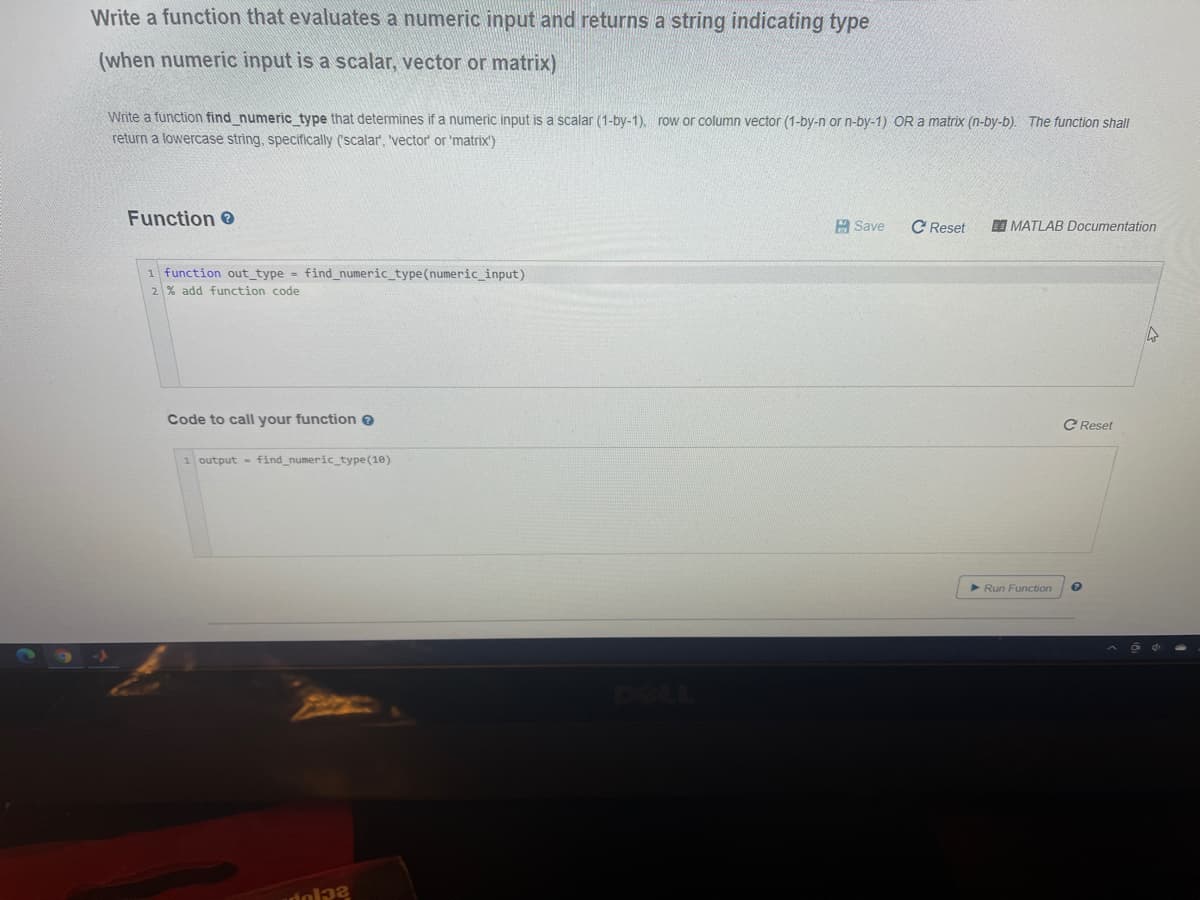 Write a function that evaluates a numeric input and returns a string indicating type
(when numeric input is a scalar, vector or matrix)
Write a function find numeric type that determines if a numeric input is a scalar (1-by-1). row or column vector (1-by-n or n-by-1) OR a matrix (n-by-b). The function shall
return a lowercase string, specifically ('scalar, 'vector' or 'matrix')
Function
A Save
C Reset
O MATLAB Documentation
1 function out_type - find_numeric_type (numeric_input)
2% add function code
Code to call your function e
C Reset
1 output - find_numeric_type(10)
Run Function
