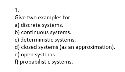 1.
Give two examples for
a) discrete systems.
b) continuous systems.
c) deterministic systems.
d) closed systems (as an approximation).
e) open systems.
f) probabilistic systems.
