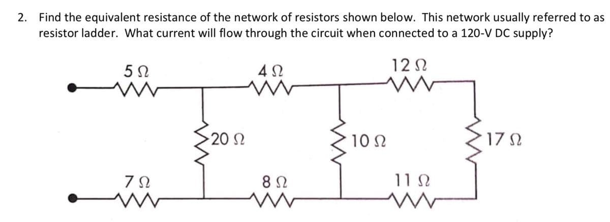 2. Find the equivalent resistance of the network of resistors shown below. This network usually referred to as
resistor ladder. What current will flow through the circuit when connected to a 120-V DC supply?
12 N
20 N
10 N
17 N
8 2
11 N
