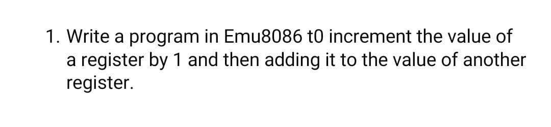 1. Write a program in Emu8086 t0 increment the value of
a register by 1 and then adding it to the value of another
register.
