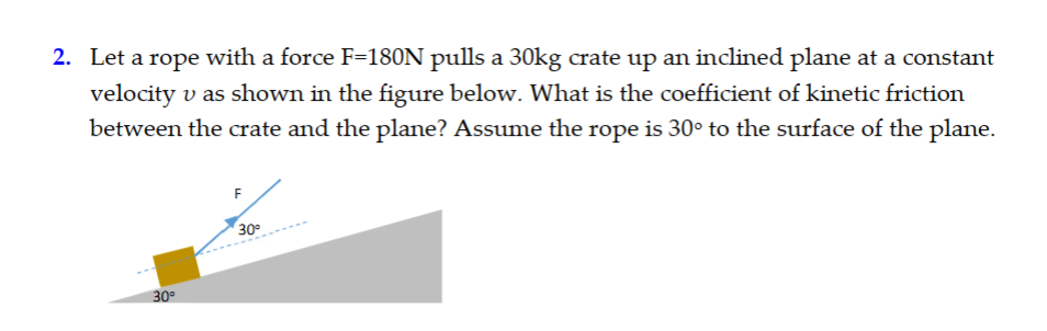 2. Let a rope with a force F=180N pulls a 30kg crate up an inclined plane at a constant
velocity v as shown in the figure below. What is the coefficient of kinetic friction
between the crate and the plane? Assume the rope is 30° to the surface of the plane.
30°
30°