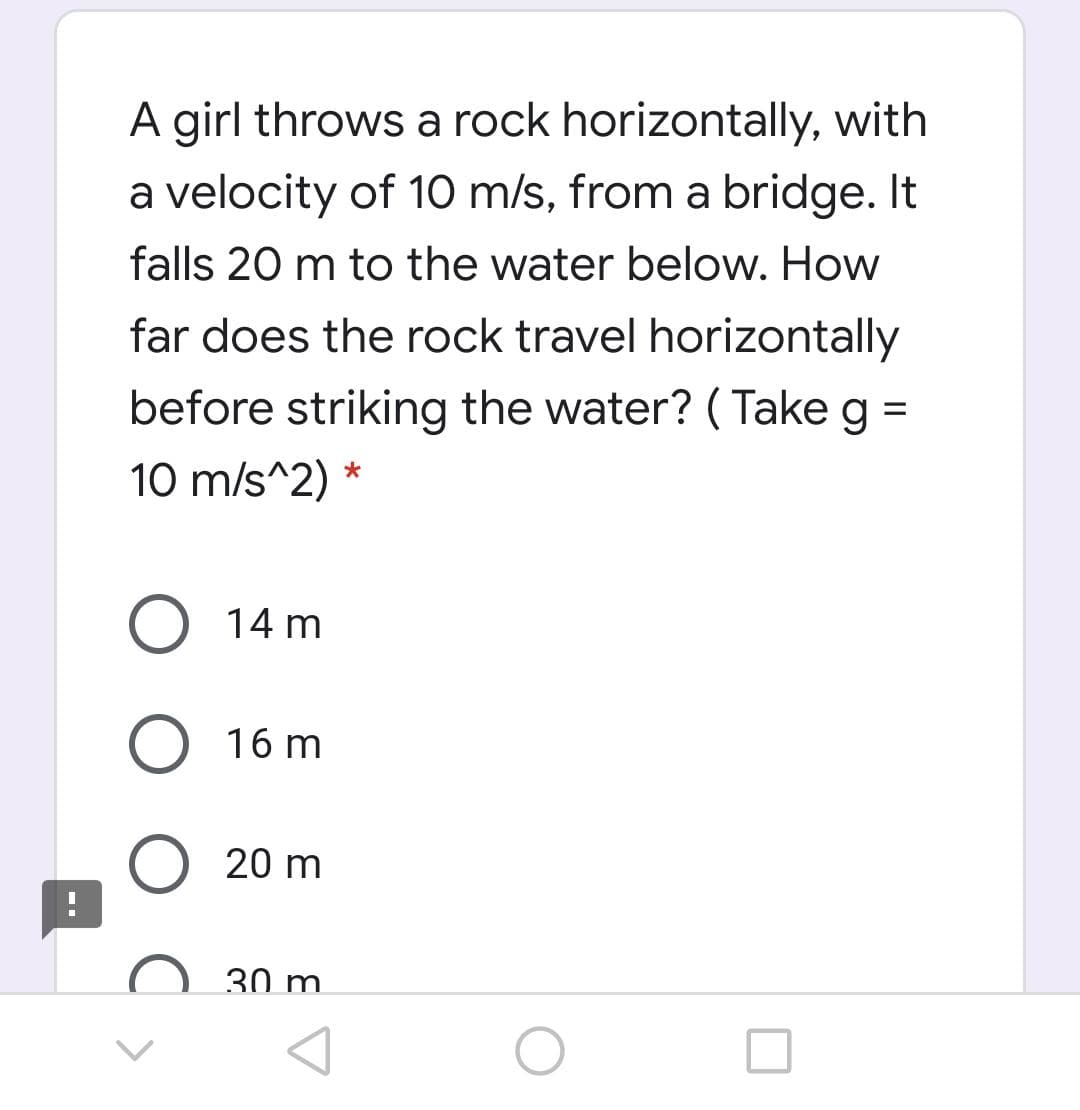 A girl throws a rock horizontally, with
a velocity of 10 m/s, from a bridge. It
falls 20 m to the water below. How
far does the rock travel horizontally
before striking the water? ( Take g =
10 m/s^2)
O 14 m
O 16 m
20 m
30 m.
