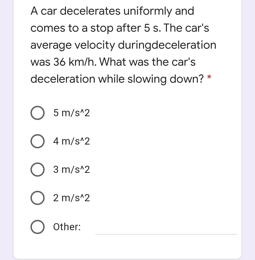 A car decelerates uniformly and
comes to a stop after 5 s. The car's
average velocity duringdeceleration
was 36 km/h. What was the car's
deceleration while slowing down? *
5 m/s^2
4 m/s^2
3 m/s^2
O 2 m/s^2
Other:

