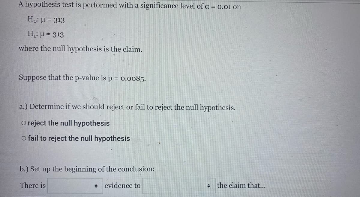 A hypothesis test is performed with a significance level of a = 0.01 on
Ho: µ = 313
H: µ + 313
where the null hypothesis is the claim.
Suppose that the p-value is p = 0.0085.
%3D
a.) Determine if we should reject or fail to reject the null hypothesis.
O reject the null hypothesis
o fail to reject the null hypothesis
b.) Set up the beginning of the conclusion:
There is
evidence to
the claim that...
