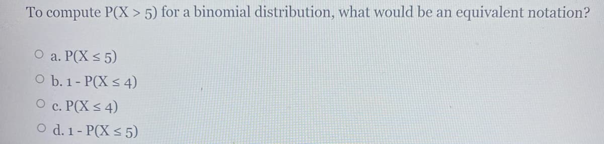 To compute P(X > 5) for a binomial distribution, what would be an equivalent notation?
О а. Р(Х < 5)
O b. 1- P(X < 4)
О с. РСХ < 4)
O d. 1- P(X < 5)
