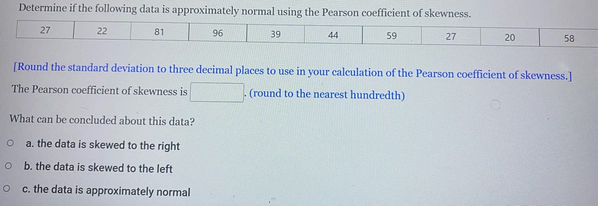 Determine if the following data is approximately normal using the Pearson coefficient of skewness.
27
22
81
96
39
44
59
27
20
58
[Round the standard deviation to three decimal places to use in your calculation of the Pearson coefficient of skewness.]
The Pearson coefficient of skewness is
(round to the nearest hundredth)
What can be concluded about this data?
a. the data is skewed to the right
b. the data is skewed to the left
c. the data is approximately normal
