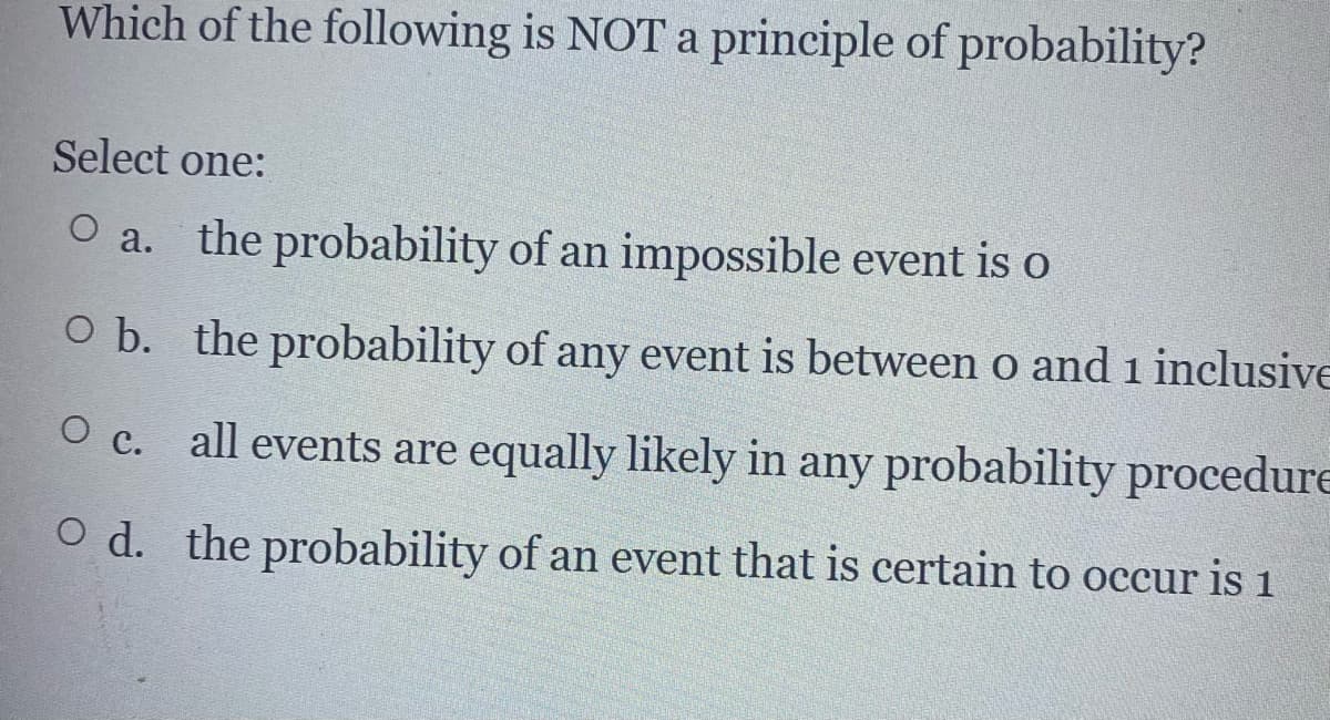 Which of the following is NOT a principle of probability?
Select one:
O a. the probability of an impossible event is o
O b. the probability of any event is between o and 1 inclusive
O c. all events are equally likely in any probability procedure
O d. the probability of an event that is certain to occur is 1
