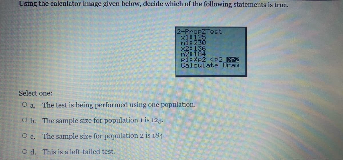 Using the calculator image given below, decide which of the following statements is true.
2-PropZTest,
x1:125
n1:230
x2: 136
n2: 184
F1:#P2 <P2_>PZ
Calculate Draw
Select one:
O a.
The test is being performed using one population.
O b.
The sample size for population 1 is 125.
O c.
The sample size for population 2 is 184.
Od. This is a left-tailed test.