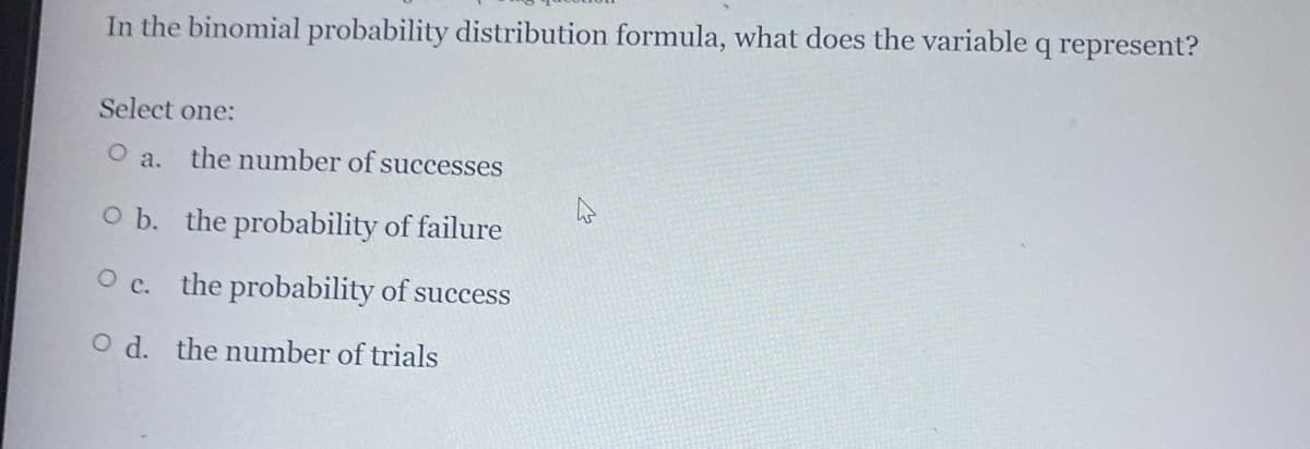 In the binomial probability distribution formula, what does the variable q represent?
Select one:
O a.
the number of successes
O b. the probability of failure
the probability of success
O d. the number of trials
