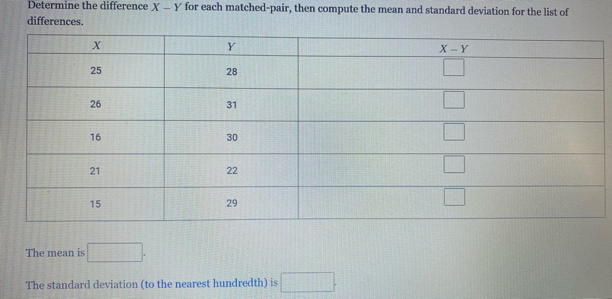 Determine the difference X - Y for each matched-pair, then compute the mean and standard deviation for the list of
differences.
X
Y
X-Y
25
28
26
31
16
30
21
22
15
29
The mean is
The standard deviation (to the nearest hundredth) is