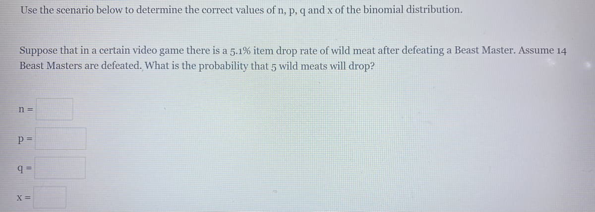 Use the scenario below to determine the correct values of n, p, q and x of the binomial distribution.
Suppose that in a certain video game there is a 5.1% item drop rate of wild meat after defeating a Beast Master. Assume 14
Beast Masters are defeated. What is the probability that 5 wild meats will drop?
n =
p =
q =
X =
