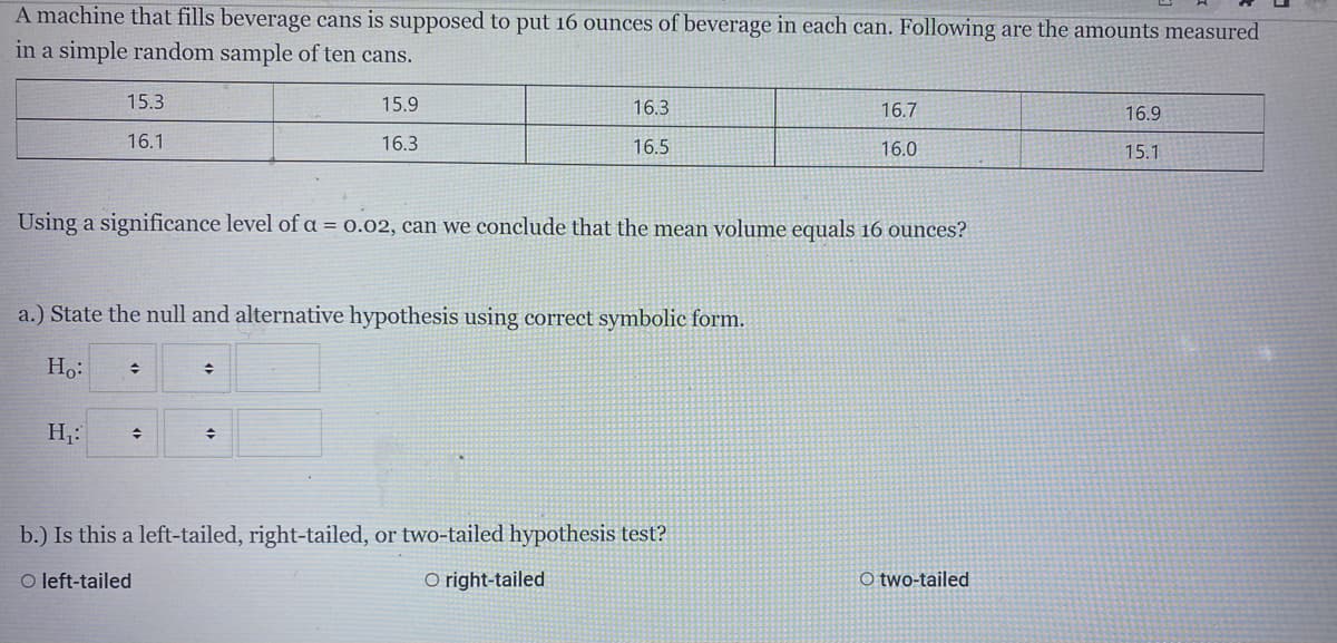 A machine that fills beverage cans is supposed to put 16 ounces of beverage in each can. Following are the amounts measured
in a simple random sample of ten cans.
15.3
15.9
16.3
16.7
16.9
16.1
16.3
16.5
16.0
15.1
Using a significance level of a = 0.02, can we conclude that the mean volume equals 16 ounces?
a.) State the null and alternative hypothesis using correct symbolic form.
Ho:
H,:
b.) Is this a left-tailed, right-tailed, or two-tailed hypothesis test?
O left-tailed
O right-tailed
O two-tailed
