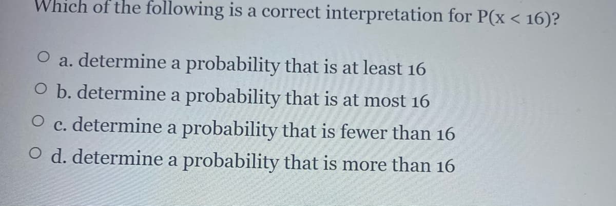 Which of the following is a correct interpretation for P(x < 16)?
O a. determine a probability that is at least 16
O b. determine a probability that is at most 16
O c. determine a probability that is fewer than 16
O d. determine a probability that is more than 16
