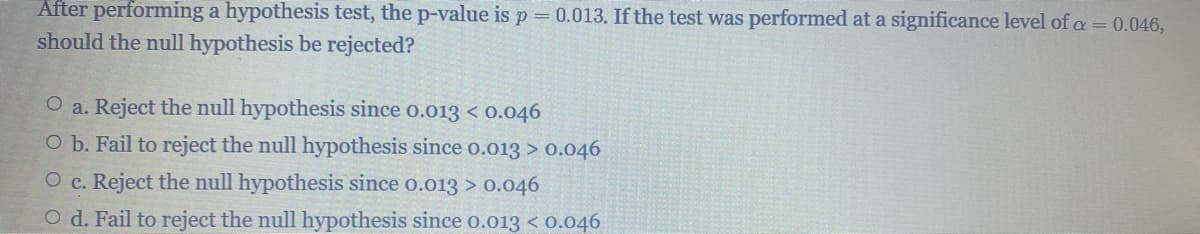 After performing a hypothesis test, the p-value is p = 0.013. If the test was performed at a significance level of a = 0.046,
should the null hypothesis be rejected?
O a. Reject the null hypothesis since 0.013 < 0.046
O b. Fail to reject the null hypothesis since 0.013 > 0.046
O c. Reject the null hypothesis since 0.013 > 0.046
O d. Fail to reject the null hypothesis since 0.013 < 0.046